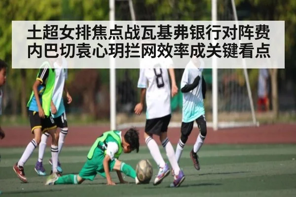 土超女排焦点战瓦基弗银行对阵费内巴切袁心玥拦网效率成关键看点
