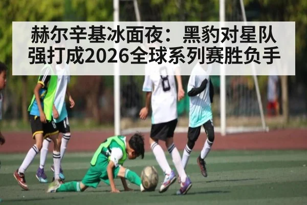 赫尔辛基冰面夜：黑豹对星队强打成2026全球系列赛胜负手