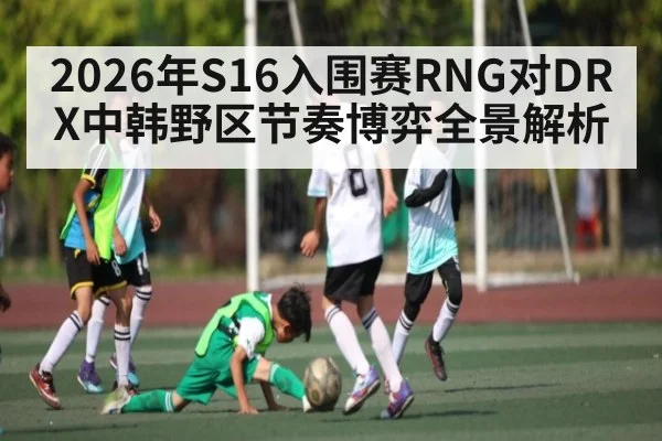 2026年S16入围赛RNG对DRX中韩野区节奏博弈全景解析
